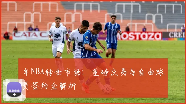 年NBA转会市场：重磅交易与自由球员签约全解析