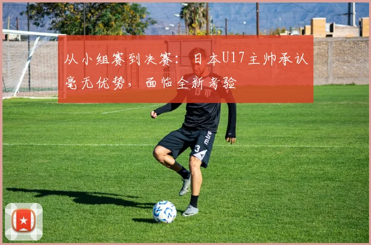 从小组赛到决赛：日本U17主帅承认毫无优势，面临全新考验