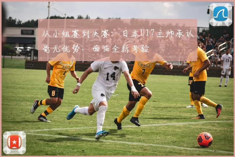 从小组赛到决赛：日本U17主帅承认毫无优势，面临全新考验