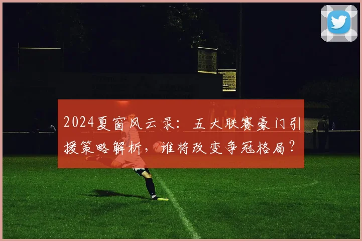 2024夏窗风云录:五大联赛豪门引援策略解析,谁将改变争冠格局?