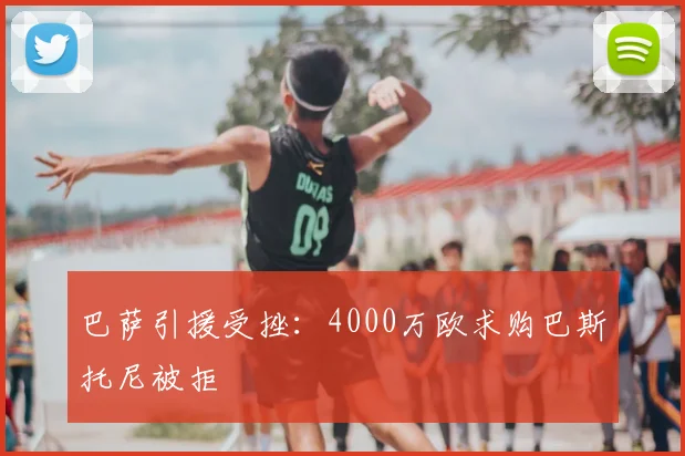 巴萨引援受挫:4000万欧求购巴斯托尼被拒