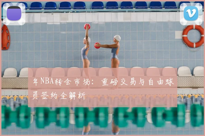 年NBA转会市场:重磅交易与自由球员签约全解析
