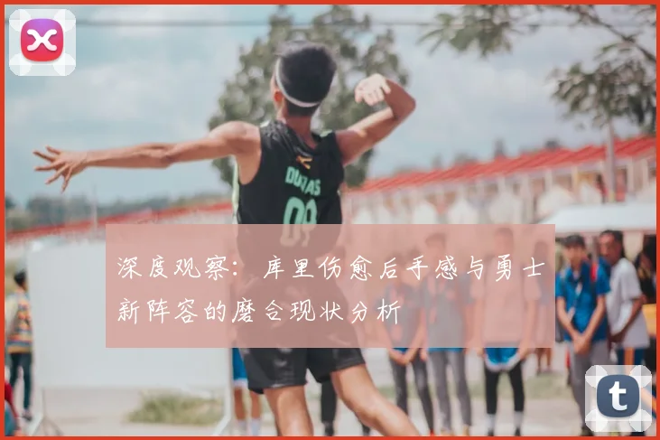 深度观察:库里伤愈后手感与勇士新阵容的磨合现状分析