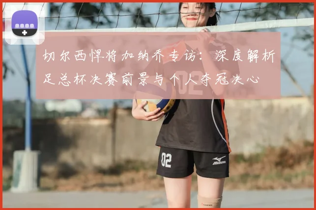 切尔西悍将加纳乔专访：深度解析足总杯决赛前景与个人夺冠决心