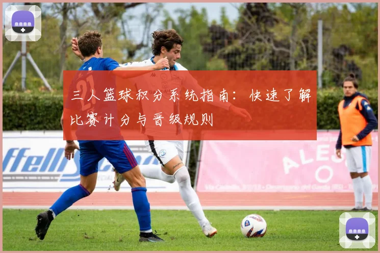 三人篮球积分系统指南：快速了解比赛计分与晋级规则