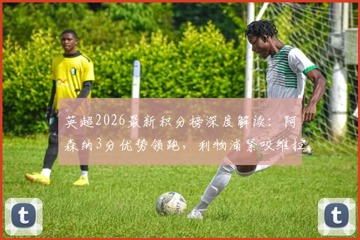 英超2026最新积分榜深度解读:阿森纳3分优势领跑,利物浦紧咬维拉,曼联争四形势几何?