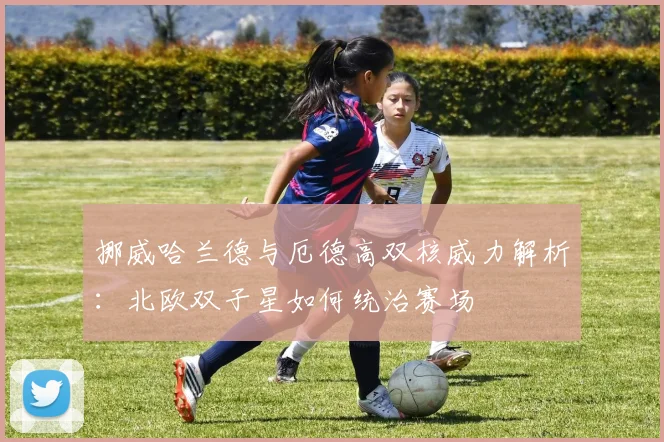 挪威哈兰德与厄德高双核威力解析:北欧双子星如何统治赛场