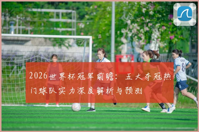 2026世界杯冠军前瞻：五大夺冠热门球队实力深度解析与预测