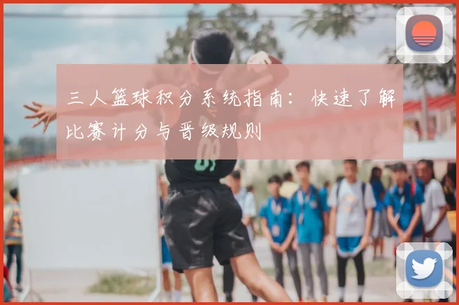 三人篮球积分系统指南:快速了解比赛计分与晋级规则